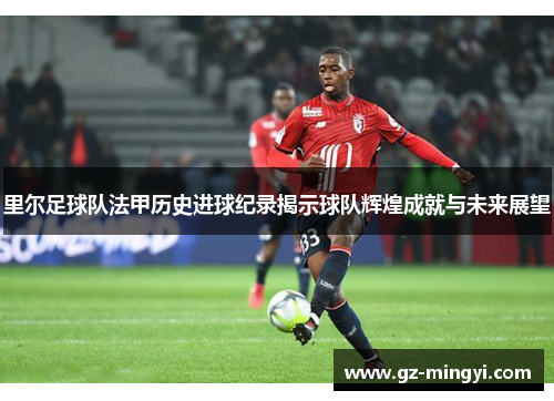 里尔足球队法甲历史进球纪录揭示球队辉煌成就与未来展望 里尔足球队法甲历史进球纪录揭示球队辉煌成就与未来展望