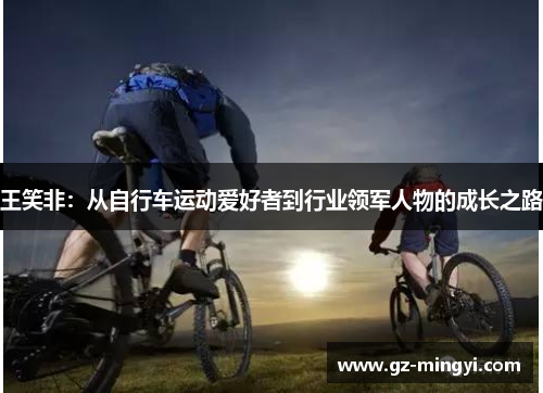 王笑非:从自行车运动爱好者到行业领军人物的成长之路 王笑非:从自行车运动爱好者到行业领军人物的成长之路