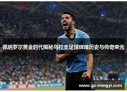 佩纳罗尔黄金时代揭秘乌拉圭足球辉煌历史与传奇荣光 佩纳罗尔黄金时代揭秘乌拉圭足球辉煌历史与传奇荣光