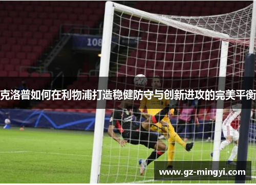 克洛普如何在利物浦打造稳健防守与创新进攻的完美平衡 克洛普如何在利物浦打造稳健防守与创新进攻的完美平衡