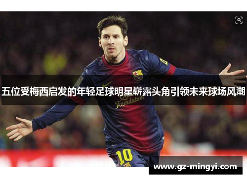 五位受梅西启发的年轻足球明星崭露头角引领未来球场风潮