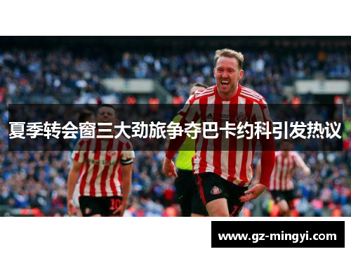 夏季转会窗三大劲旅争夺巴卡约科引发热议 夏季转会窗三大劲旅争夺巴卡约科引发热议