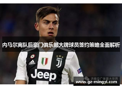 内马尔离队后豪门俱乐部大牌球员签约策略全面解析 内马尔离队后豪门俱乐部大牌球员签约策略全面解析