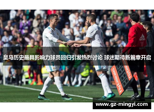 皇马历史最具影响力球员回归引发热烈讨论 球迷期待新篇章开启