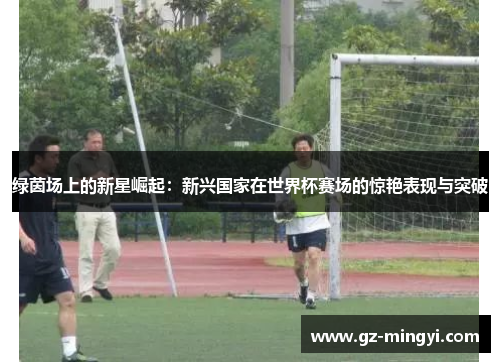 绿茵场上的新星崛起：新兴国家在世界杯赛场的惊艳表现与突破