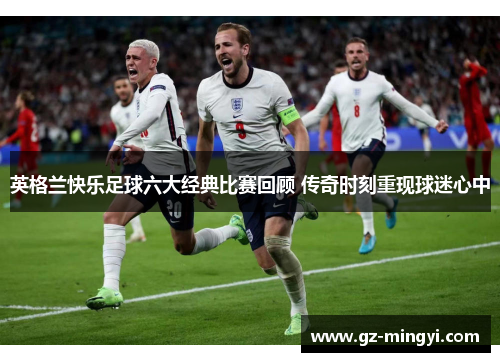 英格兰快乐足球六大经典比赛回顾 传奇时刻重现球迷心中