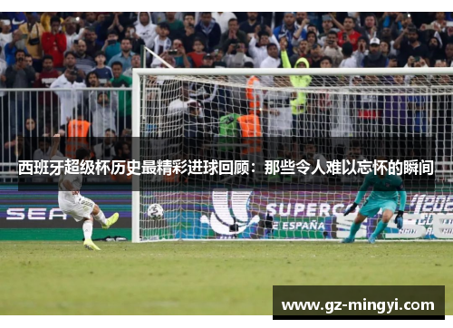 西班牙超级杯历史最精彩进球回顾：那些令人难以忘怀的瞬间