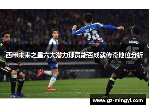 西甲未来之星六大潜力球员能否成就传奇地位分析 西甲未来之星六大潜力球员能否成就传奇地位分析