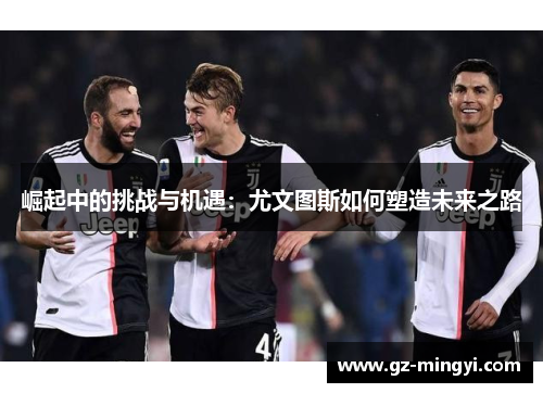 崛起中的挑战与机遇:尤文图斯如何塑造未来之路 崛起中的挑战与机遇:尤文图斯如何塑造未来之路