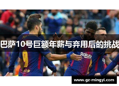 巴萨10号巨额年薪与弃用后的挑战 巴萨10号巨额年薪与弃用后的挑战