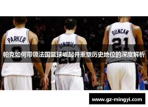 帕克如何带领法国篮球崛起并重塑历史地位的深度解析