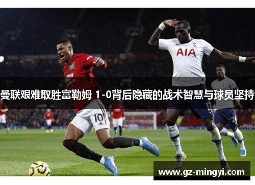 曼联艰难取胜富勒姆 1-0背后隐藏的战术智慧与球员坚持 曼联艰难取胜富勒姆 1-0背后隐藏的战术智慧与球员坚持