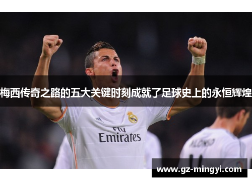 梅西传奇之路的五大关键时刻成就了足球史上的永恒辉煌